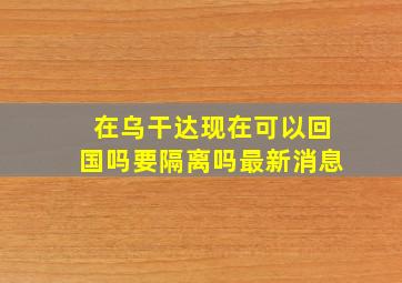 在乌干达现在可以回国吗要隔离吗最新消息