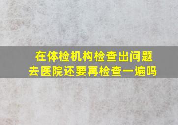 在体检机构检查出问题去医院还要再检查一遍吗