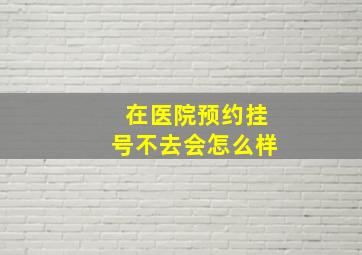 在医院预约挂号不去会怎么样