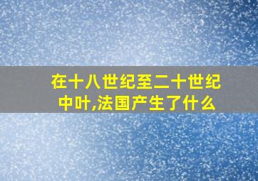 在十八世纪至二十世纪中叶,法国产生了什么