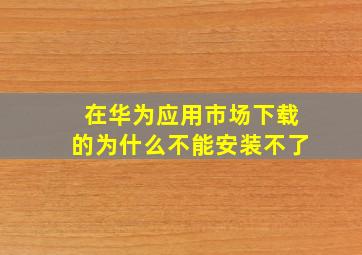 在华为应用市场下载的为什么不能安装不了