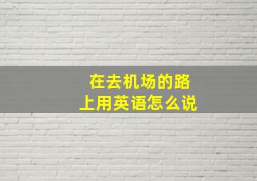 在去机场的路上用英语怎么说