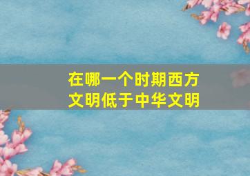 在哪一个时期西方文明低于中华文明