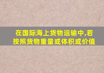 在国际海上货物运输中,若按照货物重量或体积或价值