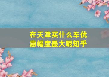 在天津买什么车优惠幅度最大呢知乎