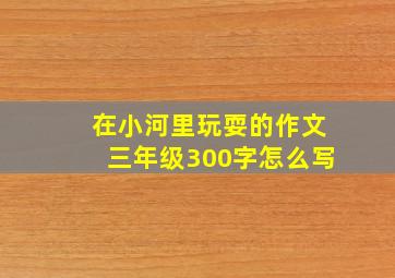 在小河里玩耍的作文三年级300字怎么写