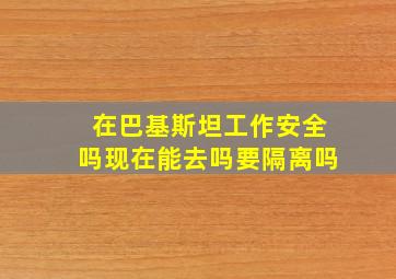 在巴基斯坦工作安全吗现在能去吗要隔离吗