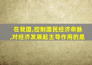 在我国,控制国民经济命脉,对经济发展起主导作用的是