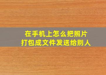 在手机上怎么把照片打包成文件发送给别人