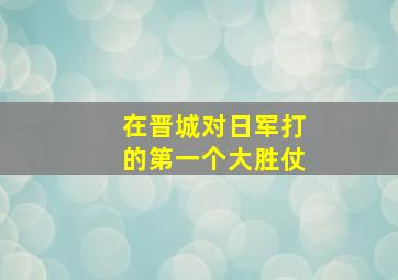 在晋城对日军打的第一个大胜仗