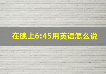 在晚上6:45用英语怎么说