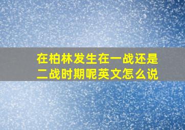 在柏林发生在一战还是二战时期呢英文怎么说