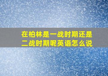 在柏林是一战时期还是二战时期呢英语怎么说