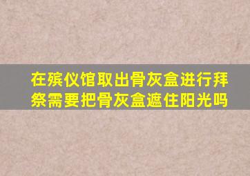 在殡仪馆取出骨灰盒进行拜祭需要把骨灰盒遮住阳光吗