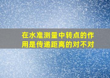 在水准测量中转点的作用是传递距离的对不对