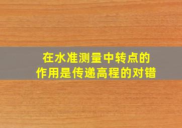 在水准测量中转点的作用是传递高程的对错