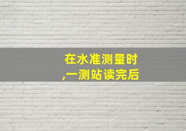 在水准测量时,一测站读完后