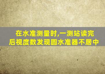 在水准测量时,一测站读完后视度数发现圆水准器不居中