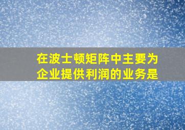 在波士顿矩阵中主要为企业提供利润的业务是