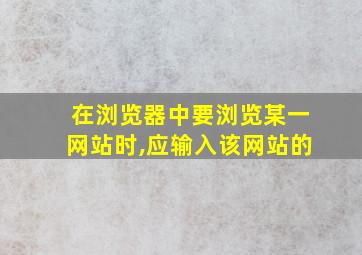 在浏览器中要浏览某一网站时,应输入该网站的