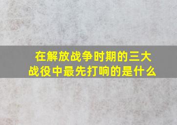 在解放战争时期的三大战役中最先打响的是什么