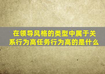 在领导风格的类型中属于关系行为高任务行为高的是什么