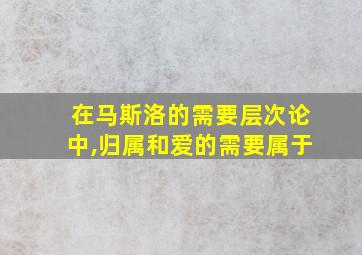 在马斯洛的需要层次论中,归属和爱的需要属于