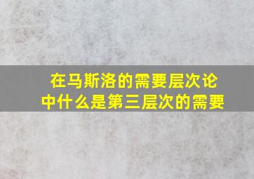 在马斯洛的需要层次论中什么是第三层次的需要