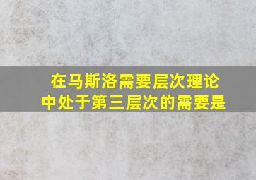 在马斯洛需要层次理论中处于第三层次的需要是