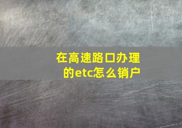 在高速路口办理的etc怎么销户