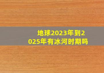 地球2023年到2025年有冰河时期吗