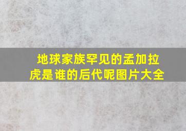 地球家族罕见的孟加拉虎是谁的后代呢图片大全