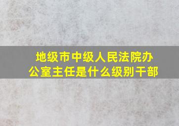 地级市中级人民法院办公室主任是什么级别干部