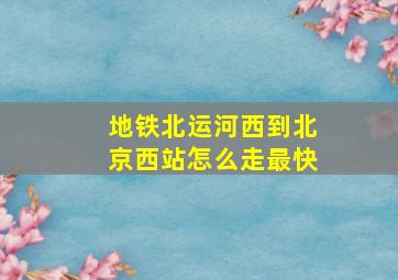 地铁北运河西到北京西站怎么走最快