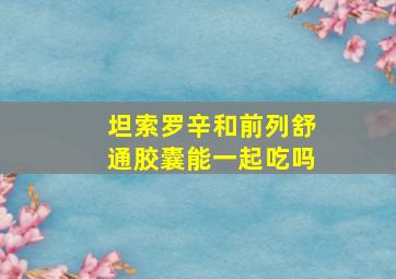 坦索罗辛和前列舒通胶囊能一起吃吗