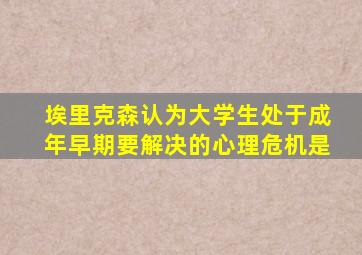 埃里克森认为大学生处于成年早期要解决的心理危机是