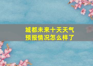 城都未来十天天气预报情况怎么样了