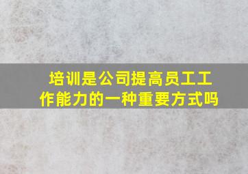 培训是公司提高员工工作能力的一种重要方式吗