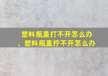 塑料瓶盖打不开怎么办、塑料瓶盖拧不开怎么办