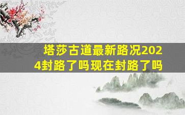 塔莎古道最新路况2024封路了吗现在封路了吗