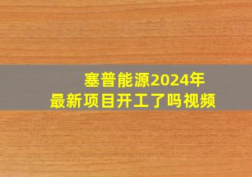 塞普能源2024年最新项目开工了吗视频