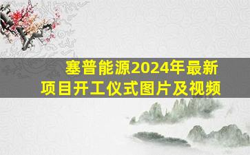 塞普能源2024年最新项目开工仪式图片及视频