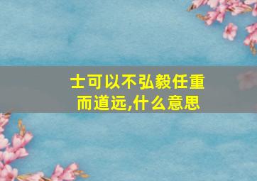 士可以不弘毅任重而道远,什么意思