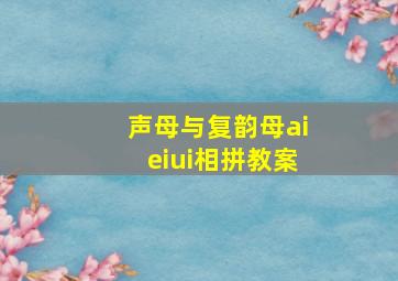 声母与复韵母aieiui相拼教案