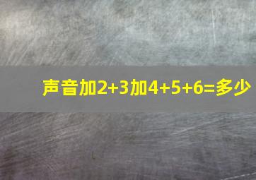 声音加2+3加4+5+6=多少