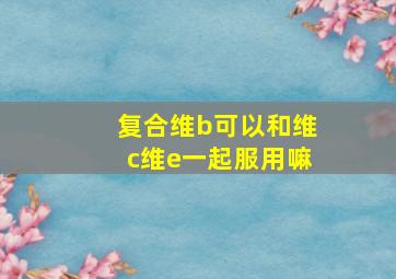 复合维b可以和维c维e一起服用嘛