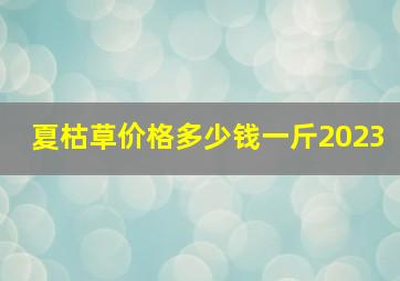 夏枯草价格多少钱一斤2023