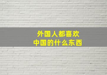 外国人都喜欢中国的什么东西