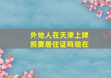 外地人在天津上牌照要居住证吗现在