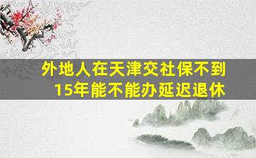 外地人在天津交社保不到15年能不能办延迟退休